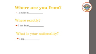 Where are you from?
• I am from____________
Where exactly?
 I am from____________
What is your nationality?
 I am ____________
 