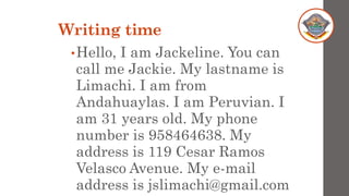 Writing time
•Hello, I am Jackeline. You can
call me Jackie. My lastname is
Limachi. I am from
Andahuaylas. I am Peruvian. I
am 31 years old. My phone
number is 958464638. My
address is 119 Cesar Ramos
Velasco Avenue. My e-mail
address is jslimachi@gmail.com
 