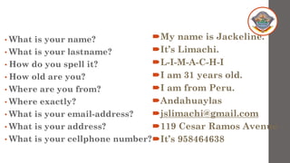 • What is your name?
• What is your lastname?
• How do you spell it?
• How old are you?
• Where are you from?
• Where exactly?
• What is your email-address?
• What is your address?
• What is your cellphone number?
My name is Jackeline.
It’s Limachi.
L-I-M-A-C-H-I
I am 31 years old.
I am from Peru.
Andahuaylas
jslimachi@gmail.com
119 Cesar Ramos Avenue
It’s 958464638
 