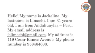 Hello! My name is Jackeline. My
lastname is Limachi. I am 31 years
old. I am from Andahuaylas – Peru.
My email address is
jslimachi@gmail.com. My address is
119 Cesar Ramos Avenue. My phone
number is 958464638.
 