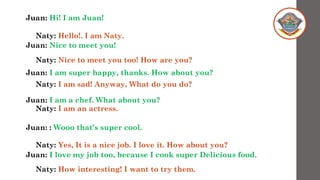 Juan: Hi! I am Juan!
Juan: Nice to meet you!
Juan: I am super happy, thanks. How about you?
Juan: I am a chef. What about you?
Juan: : Wooo that’s super cool.
Juan: I love my job too, because I cook super Delicious food.
Naty: Hello!. I am Naty.
Naty: Nice to meet you too! How are you?
Naty: I am sad! Anyway, What do you do?
Naty: I am an actress.
Naty: Yes, It is a nice job. I love it. How about you?
Naty: How interesting! I want to try them.
 