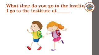 What time do you go to the institute?
I go to the institute at______
 