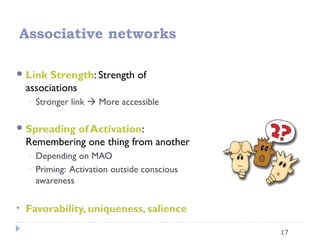 17
Associative networks
Link Strength: Strength of
associations
◦ Stronger link  More accessible
Spreading of Activation:
Remembering one thing from another
◦ Depending on MAO
◦ Priming: Activation outside conscious
awareness
• Favorability, uniqueness, salience
 