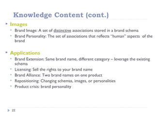 Knowledge Content (cont.)
22
 Images
 Brand Image: A set of distinctive associations stored in a brand schema
 Brand Personality: The set of associations that reflects “human” aspects of the
brand
 Applications
 Brand Extension: Same brand name, different category – leverage the existing
schema
 Licensing: Sell the rights to your brand name
 Brand Alliance: Two brand names on one product
 Repositioning: Changing schemas, images, or personalities
 Product crisis: brand personality
 
