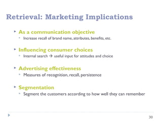 30
Retrieval: Marketing Implications
 As a communication objective
 Increase recall of brand name, attributes, benefits, etc.
 Influencing consumer choices
 Internal search  useful input for attitudes and choice
 Advertising effectiveness
 Measures of recognition, recall, persistence
 Segmentation
 Segment the customers according to how well they can remember
 