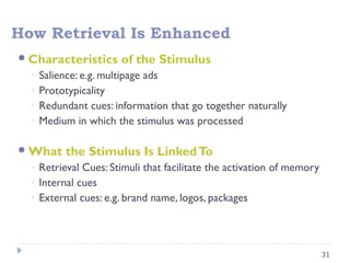 31
How Retrieval Is Enhanced
Characteristics of the Stimulus
◦ Salience: e.g. multipage ads
◦ Prototypicality
◦ Redundant cues: information that go together naturally
◦ Medium in which the stimulus was processed
What the Stimulus Is LinkedTo
◦ Retrieval Cues: Stimuli that facilitate the activation of memory
◦ Internal cues
◦ External cues: e.g. brand name, logos, packages
 