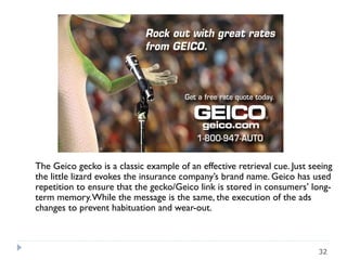 The Geico gecko is a classic example of an effective retrieval cue. Just seeing
the little lizard evokes the insurance company’s brand name. Geico has used
repetition to ensure that the gecko/Geico link is stored in consumers’ long-
term memory.While the message is the same, the execution of the ads
changes to prevent habituation and wear-out.
32
 