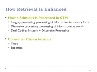 How Retrieval Is Enhanced
 How a Stimulus Is Processed in STM
 Imagery processing: processing of information in sensory form
 Discursive processing: processing of information as words
 Dual Coding: Imagery + Discursive Processing
 Consumer Characteristics
 Mood
 Expertise
33
 