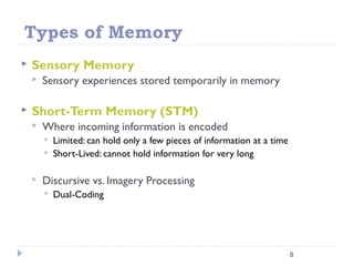 Types of Memory
 Sensory Memory
 Sensory experiences stored temporarily in memory
 Short-Term Memory (STM)
 Where incoming information is encoded
 Limited: can hold only a few pieces of information at a time
 Short-Lived: cannot hold information for very long
 Discursive vs. Imagery Processing
 Dual-Coding
8
 