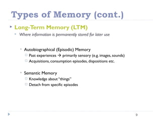 Types of Memory (cont.)
 Long-Term Memory (LTM)
 Where information is permanently stored for later use
 Autobiographical (Episodic) Memory
 Past experiences  primarily sensory (e.g. images, sounds)
 Acquisitions, consumption episodes, dispositions etc.
 Semantic Memory
 Knowledge about “things”
 Detach from specific episodes
9
 