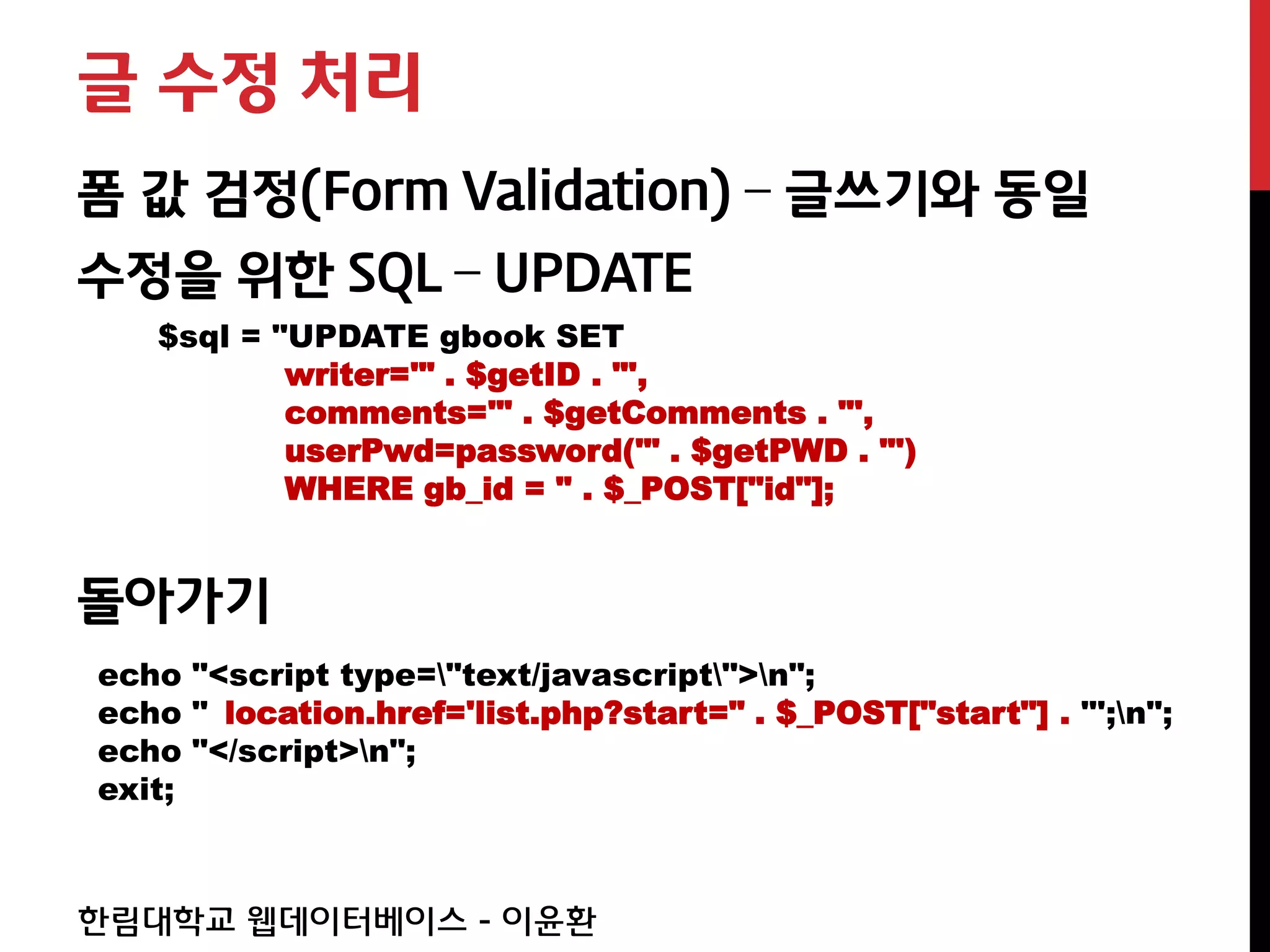 글 수정 처리
폼 값 검정(Form Validation) – 글쓰기와 동일
수정을 위한 SQL – UPDATE
   $sql = "UPDATE gbook SET
           writer='" . $getID . "',
           comments='" . $getComments . "',
           userPwd=password('" . $getPWD . "')
           WHERE gb_id = " . $_POST["id"];


돌아가기
echo "<script type="text/javascript">n";
echo " location.href='list.php?start=" . $_POST["start"] . "';n";
echo "</script>n";
exit;



한림대학교 웹데이터베이스 - 이윤환
 