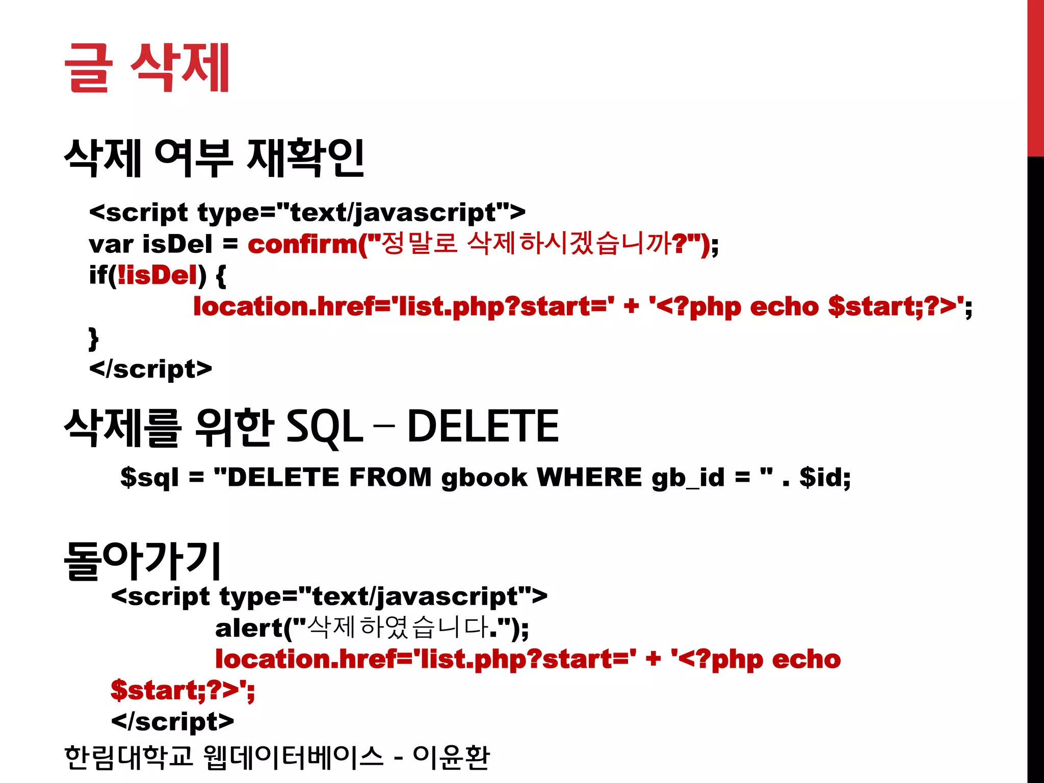 글 삭제
삭제 여부 재확인
 <script type="text/javascript">
 var isDel = confirm("정말로 삭제하시겠습니까?");
 if(!isDel) {
          location.href='list.php?start=' + '<?php echo $start;?>';
 }
 </script>

삭제를 위한 SQL – DELETE
   $sql = "DELETE FROM gbook WHERE gb_id = " . $id;


돌아가기
  <script type="text/javascript">
          alert("삭제하였습니다.");
          location.href='list.php?start=' + '<?php echo
  $start;?>';
  </script>
한림대학교 웹데이터베이스 - 이윤환
 
