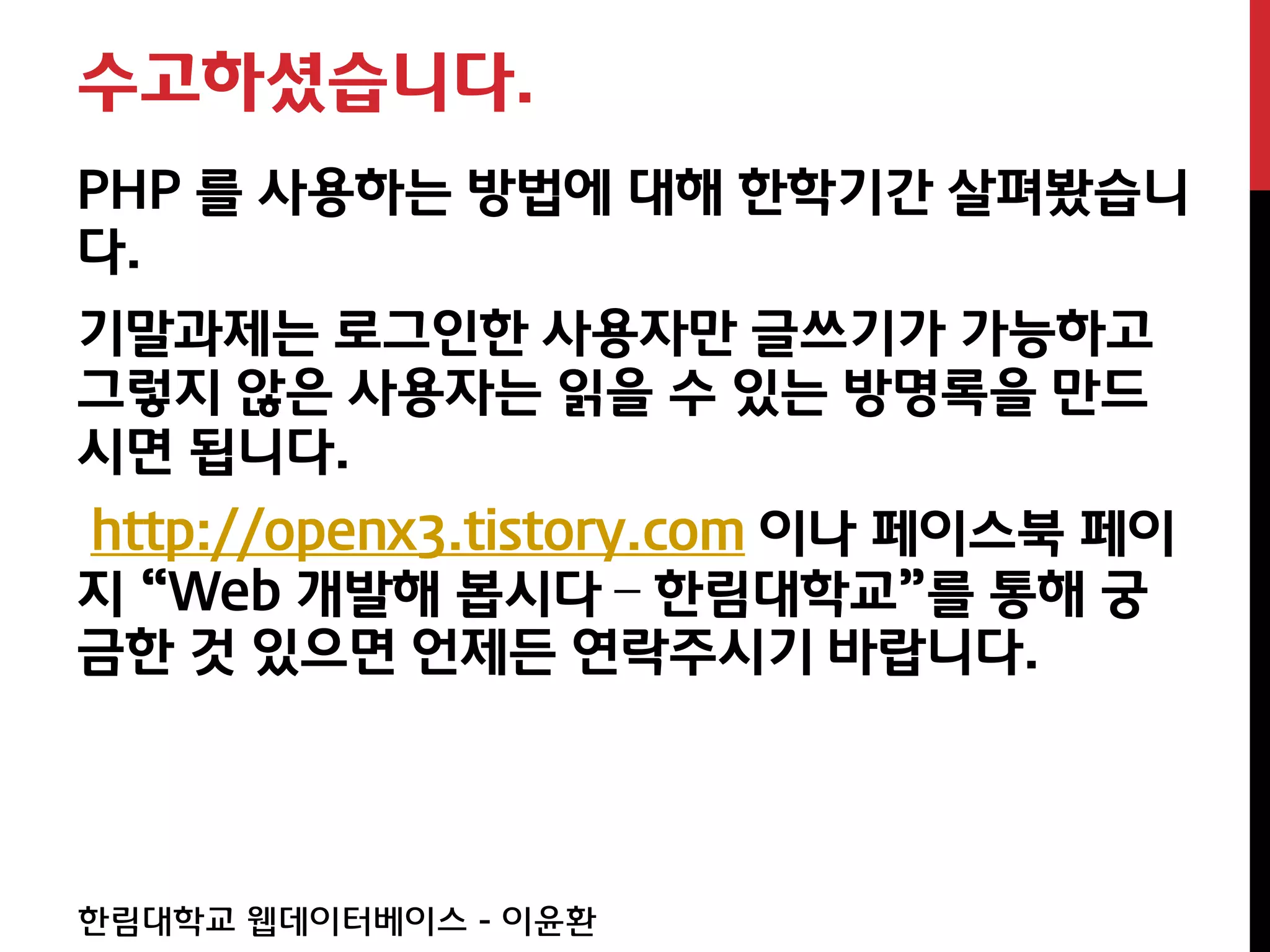 수고하셨습니다.
PHP 를 사용하는 방법에 대해 한학기간 살펴봤습니
다.
기말과제는 로그인한 사용자만 글쓰기가 가능하고
그렇지 않은 사용자는 읽을 수 있는 방명록을 만드
시면 됩니다.
http://openx3.tistory.com 이나 페이스북 페이
지 “Web 개발해 봅시다 – 한림대학교”를 통해 궁
금한 것 있으면 언제든 연락주시기 바랍니다.




한림대학교 웹데이터베이스 - 이윤환
 