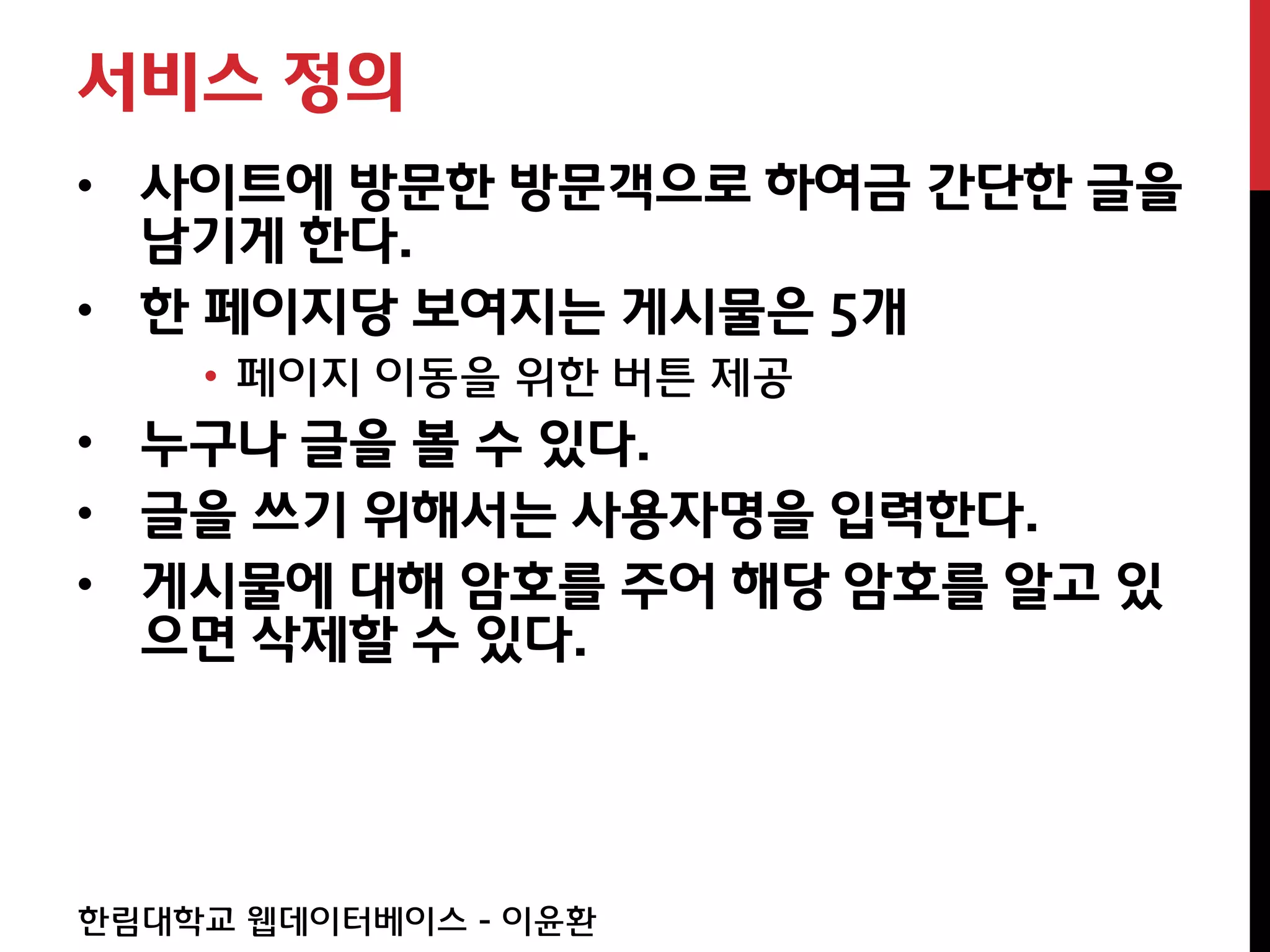 서비스 정의
• 사이트에 방문한 방문객으로 하여금 간단한 글을
  남기게 한다.
• 한 페이지당 보여지는 게시물은 5개
    • 페이지 이동을 위한 버튼 제공
• 누구나 글을 볼 수 있다.
• 글을 쓰기 위해서는 사용자명을 입력한다.
• 게시물에 대해 암호를 주어 해당 암호를 알고 있
  으면 삭제할 수 있다.




한림대학교 웹데이터베이스 - 이윤환
 