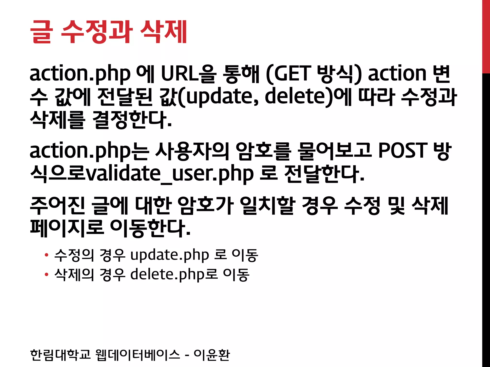 글 수정과 삭제
action.php 에 URL을 통해 (GET 방식) action 변
수 값에 전달된 값(update, delete)에 따라 수정과
삭제를 결정한다.
action.php는 사용자의 암호를 물어보고 POST 방
식으로validate_user.php 로 전달한다.
주어진 글에 대한 암호가 일치할 경우 수정 및 삭제
페이지로 이동한다.
 • 수정의 경우 update.php 로 이동
 • 삭제의 경우 delete.php로 이동




한림대학교 웹데이터베이스 - 이윤환
 