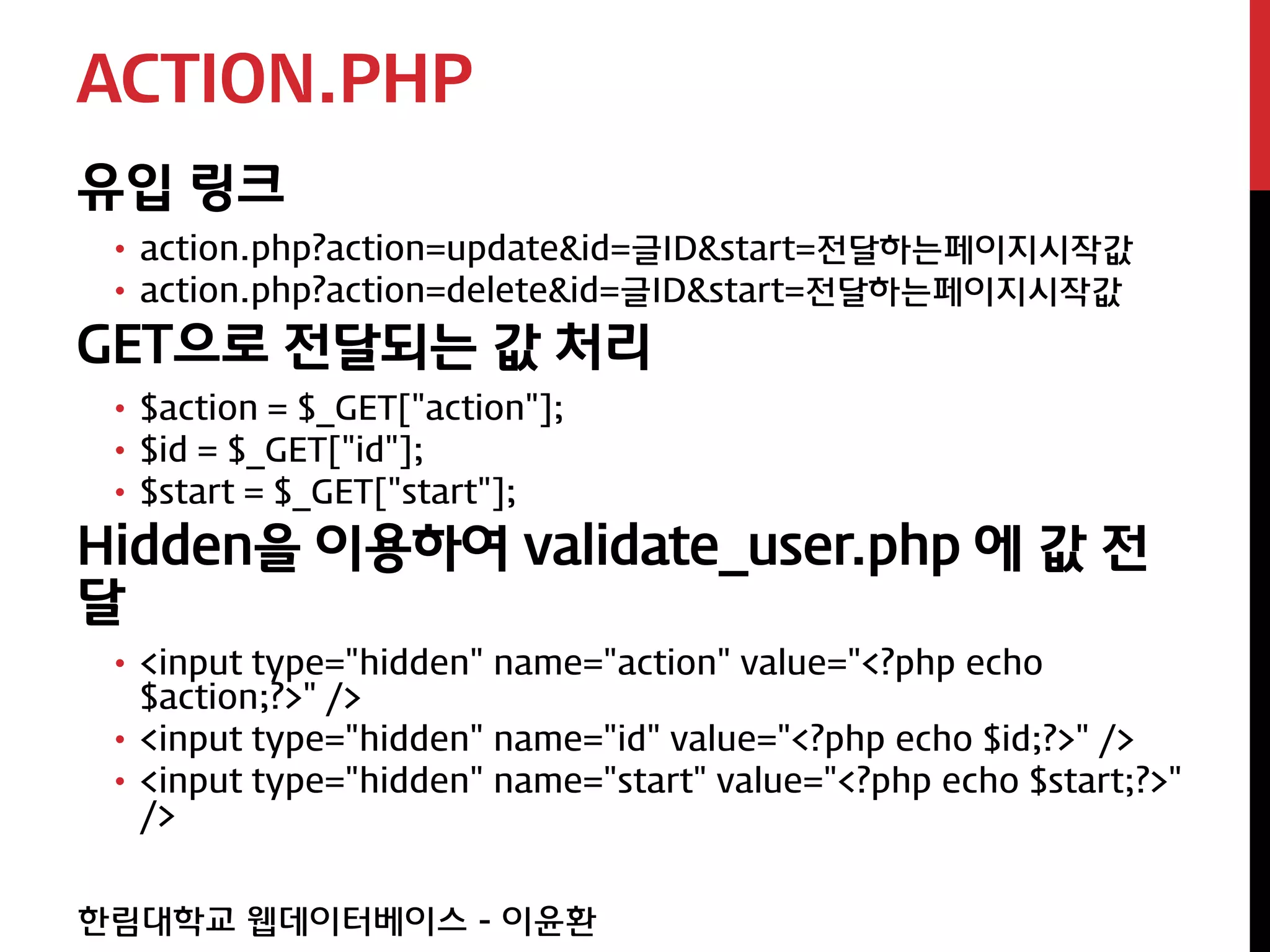 ACTION.PHP
유입 링크
 • action.php?action=update&id=글ID&start=전달하는페이지시작값
 • action.php?action=delete&id=글ID&start=전달하는페이지시작값
GET으로 전달되는 값 처리
 • $action = $_GET["action"];
 • $id = $_GET["id"];
 • $start = $_GET["start"];
Hidden을 이용하여 validate_user.php 에 값 전
달
 • <input type="hidden" name="action" value="<?php echo
   $action;?>" />
 • <input type="hidden" name="id" value="<?php echo $id;?>" />
 • <input type="hidden" name="start" value="<?php echo $start;?>"
   />


한림대학교 웹데이터베이스 - 이윤환
 