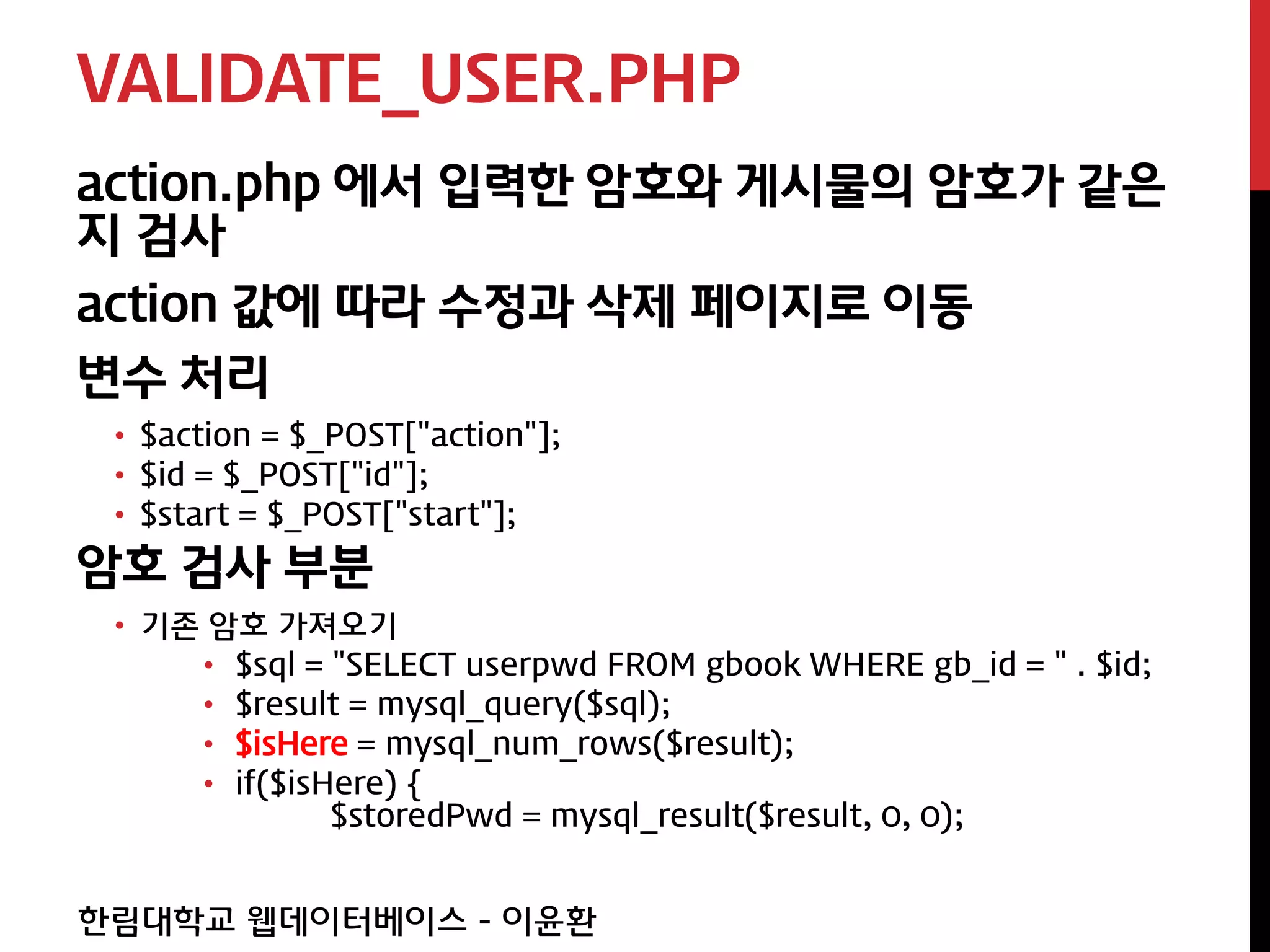 VALIDATE_USER.PHP
action.php 에서 입력한 암호와 게시물의 암호가 같은
지 검사
action 값에 따라 수정과 삭제 페이지로 이동
변수 처리
 • $action = $_POST["action"];
 • $id = $_POST["id"];
 • $start = $_POST["start"];
암호 검사 부분
 • 기존 암호 가져오기
     • $sql = "SELECT userpwd FROM gbook WHERE gb_id = " . $id;
     • $result = mysql_query($sql);
     • $isHere = mysql_num_rows($result);
     • if($isHere) {
              $storedPwd = mysql_result($result, 0, 0);


한림대학교 웹데이터베이스 - 이윤환
 
