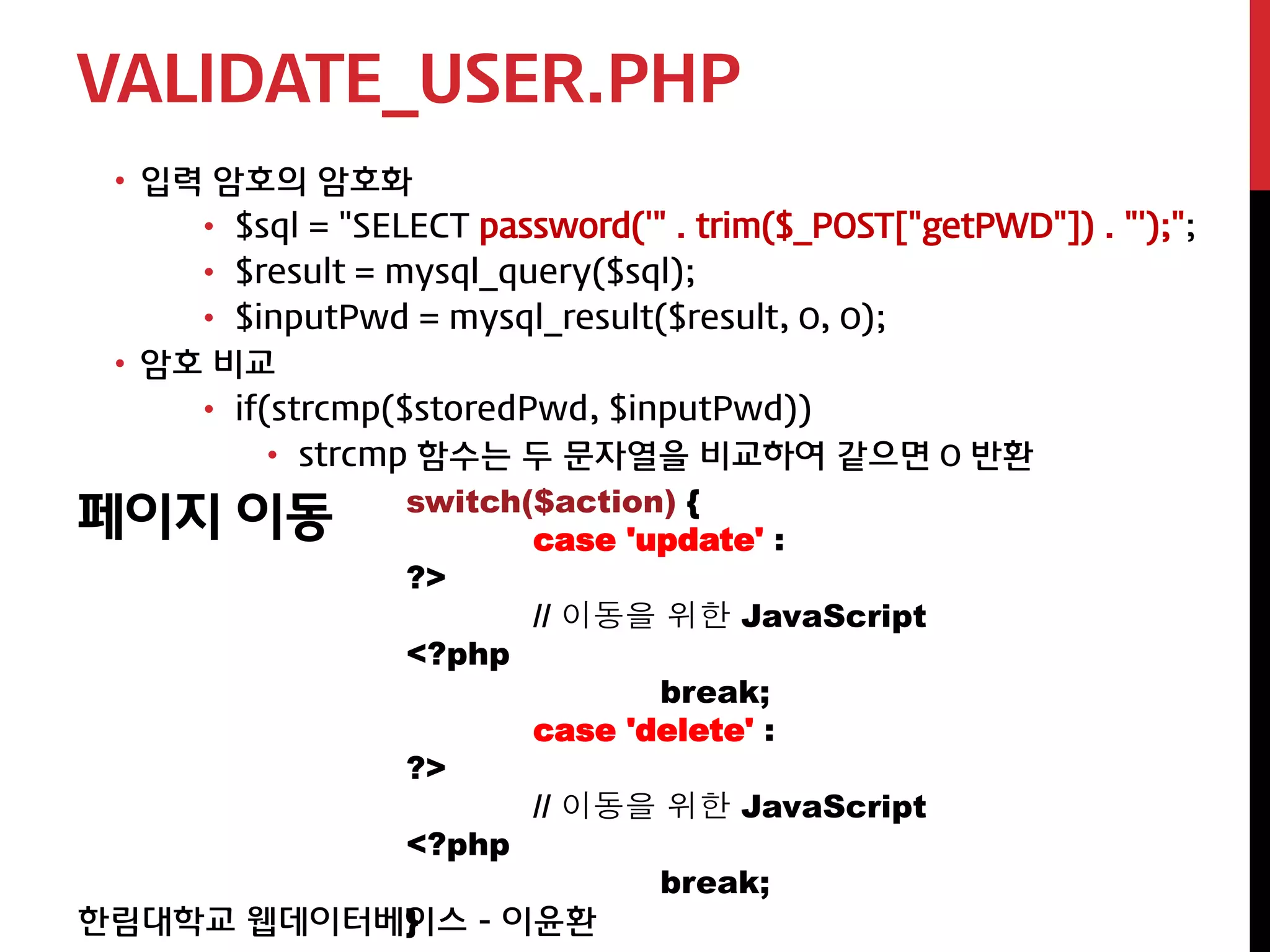 VALIDATE_USER.PHP
 • 입력 암호의 암호화
     • $sql = "SELECT password('" . trim($_POST["getPWD"]) . "');";
     • $result = mysql_query($sql);
     • $inputPwd = mysql_result($result, 0, 0);
 • 암호 비교
     • if(strcmp($storedPwd, $inputPwd))
          • strcmp 함수는 두 문자열을 비교하여 같으면 0 반환

페이지 이동 switch($action) { case 'update' :
                  ?>
                         // 이동을 위한 JavaScript
                  <?php
                                 break;
                         case 'delete' :
                  ?>
                         // 이동을 위한 JavaScript
                  <?php
                                 break;
                  }
한림대학교 웹데이터베이스 - 이윤환
 