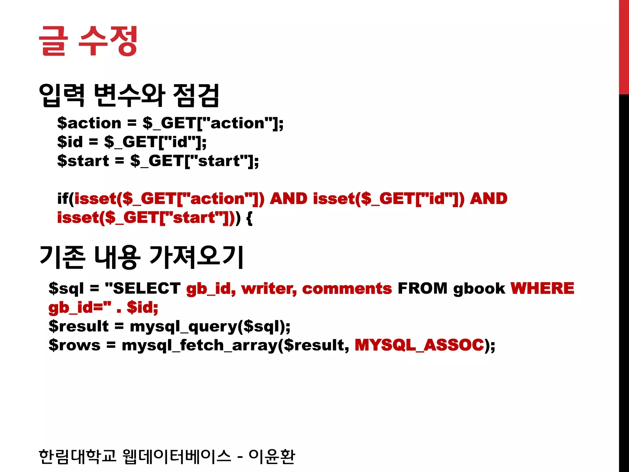 글 수정
입력 변수와 점검
 $action = $_GET["action"];
 $id = $_GET["id"];
 $start = $_GET["start"];

 if(isset($_GET["action"]) AND isset($_GET["id"]) AND
 isset($_GET["start"])) {

기존 내용 가져오기
$sql = "SELECT gb_id, writer, comments FROM gbook WHERE
gb_id=" . $id;
$result = mysql_query($sql);
$rows = mysql_fetch_array($result, MYSQL_ASSOC);




한림대학교 웹데이터베이스 - 이윤환
 