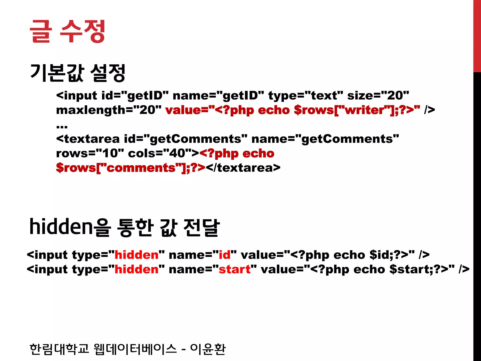 글 수정
기본값 설정
    <input id="getID" name="getID" type="text" size="20"
    maxlength="20" value="<?php echo $rows["writer"];?>" />
    …
    <textarea id="getComments" name="getComments"
    rows="10" cols="40"><?php echo
    $rows["comments"];?></textarea>




hidden을 통한 값 전달
<input type="hidden" name="id" value="<?php echo $id;?>" />
<input type="hidden" name="start" value="<?php echo $start;?>" />




한림대학교 웹데이터베이스 - 이윤환
 