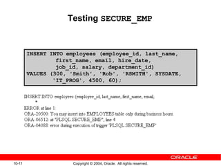 10-11 Copyright © 2004, Oracle. All rights reserved.
Testing SECURE_EMP
INSERT INTO employees (employee_id, last_name,
first_name, email, hire_date,
job_id, salary, department_id)
VALUES (300, 'Smith', 'Rob', 'RSMITH', SYSDATE,
'IT_PROG', 4500, 60);
 