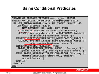 10-12 Copyright © 2004, Oracle. All rights reserved.
Using Conditional Predicates
CREATE OR REPLACE TRIGGER secure_emp BEFORE
INSERT OR UPDATE OR DELETE ON employees BEGIN
IF (TO_CHAR(SYSDATE,'DY') IN ('SAT','SUN')) OR
(TO_CHAR(SYSDATE,'HH24')
NOT BETWEEN '08' AND '18') THEN
IF DELETING THEN RAISE_APPLICATION_ERROR(
-20502,'You may delete from EMPLOYEES table'||
'only during business hours.');
ELSIF INSERTING THEN RAISE_APPLICATION_ERROR(
-20500,'You may insert into EMPLOYEES table'||
'only during business hours.');
ELSIF UPDATING('SALARY') THEN
RAISE_APPLICATION_ERROR(-20503, 'You may '||
'update SALARY only during business hours.');
ELSE RAISE_APPLICATION_ERROR(-20504,'You may'||
' update EMPLOYEES table only during'||
' normal hours.');
END IF;
END IF;
END;
 