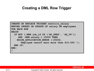 10-13 Copyright © 2004, Oracle. All rights reserved.
Creating a DML Row Trigger
CREATE OR REPLACE TRIGGER restrict_salary
BEFORE INSERT OR UPDATE OF salary ON employees
FOR EACH ROW
BEGIN
IF NOT (:NEW.job_id IN ('AD_PRES', 'AD_VP'))
AND :NEW.salary > 15000 THEN
RAISE_APPLICATION_ERROR (-20202,
'Employee cannot earn more than $15,000.');
END IF;
END;
/
 
