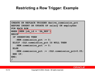 10-16 Copyright © 2004, Oracle. All rights reserved.
Restricting a Row Trigger: Example
CREATE OR REPLACE TRIGGER derive_commission_pct
BEFORE INSERT OR UPDATE OF salary ON employees
FOR EACH ROW
WHEN (NEW.job_id = 'SA_REP')
BEGIN
IF INSERTING THEN
:NEW.commission_pct := 0;
ELSIF :OLD.commission_pct IS NULL THEN
:NEW.commission_pct := 0;
ELSE
:NEW.commission_pct := :OLD.commission_pct+0.05;
END IF;
END;
/
 