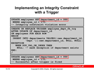 10-18 Copyright © 2004, Oracle. All rights reserved.
Implementing an Integrity Constraint
with a Trigger
CREATE OR REPLACE TRIGGER employee_dept_fk_trg
AFTER UPDATE OF department_id
ON employees FOR EACH ROW
BEGIN
INSERT INTO departments VALUES(:new.department_id,
'Dept '||:new.department_id, NULL, NULL);
EXCEPTION
WHEN DUP_VAL_ON_INDEX THEN
NULL; -- mask exception if department exists
END;
/
UPDATE employees SET department_id = 999
WHERE employee_id = 170;
-- Successful after trigger is fired
UPDATE employees SET department_id = 999
WHERE employee_id = 170;
-- Integrity constraint violation error
 