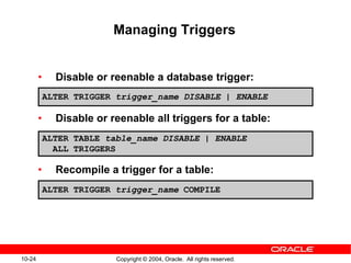 10-24 Copyright © 2004, Oracle. All rights reserved.
Managing Triggers
• Disable or reenable a database trigger:
• Disable or reenable all triggers for a table:
• Recompile a trigger for a table:
ALTER TRIGGER trigger_name DISABLE | ENABLE
ALTER TABLE table_name DISABLE | ENABLE
ALL TRIGGERS
ALTER TRIGGER trigger_name COMPILE
 