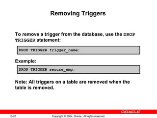 10-25 Copyright © 2004, Oracle. All rights reserved.
Removing Triggers
To remove a trigger from the database, use the DROP
TRIGGER statement:
Example:
Note: All triggers on a table are removed when the
table is removed.
DROP TRIGGER secure_emp;
DROP TRIGGER trigger_name;
 
