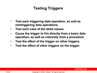 10-26 Copyright © 2004, Oracle. All rights reserved.
Testing Triggers
• Test each triggering data operation, as well as
nontriggering data operations.
• Test each case of the WHEN clause.
• Cause the trigger to fire directly from a basic data
operation, as well as indirectly from a procedure.
• Test the effect of the trigger on other triggers.
• Test the effect of other triggers on the trigger.
 