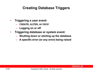 10-28 Copyright © 2004, Oracle. All rights reserved.
Creating Database Triggers
• Triggering a user event:
– CREATE, ALTER, or DROP
– Logging on or off
• Triggering database or system event:
– Shutting down or starting up the database
– A specific error (or any error) being raised
 