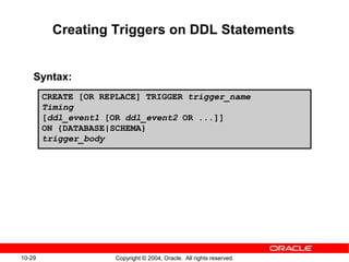 10-29 Copyright © 2004, Oracle. All rights reserved.
Creating Triggers on DDL Statements
Syntax:
CREATE [OR REPLACE] TRIGGER trigger_name
Timing
[ddl_event1 [OR ddl_event2 OR ...]]
ON {DATABASE|SCHEMA}
trigger_body
 