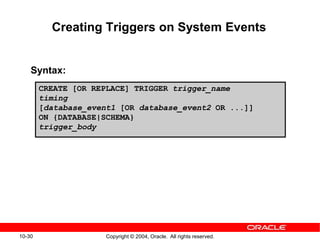 10-30 Copyright © 2004, Oracle. All rights reserved.
Creating Triggers on System Events
Syntax:
CREATE [OR REPLACE] TRIGGER trigger_name
timing
[database_event1 [OR database_event2 OR ...]]
ON {DATABASE|SCHEMA}
trigger_body
 