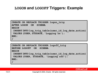 10-31 Copyright © 2004, Oracle. All rights reserved.
LOGON and LOGOFF Triggers: Example
CREATE OR REPLACE TRIGGER logon_trig
AFTER LOGON ON SCHEMA
BEGIN
INSERT INTO log_trig_table(user_id,log_date,action)
VALUES (USER, SYSDATE, 'Logging on');
END;
/
CREATE OR REPLACE TRIGGER logoff_trig
BEFORE LOGOFF ON SCHEMA
BEGIN
INSERT INTO log_trig_table(user_id,log_date,action)
VALUES (USER, SYSDATE, 'Logging off');
END;
/
 