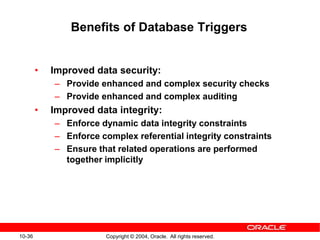 10-36 Copyright © 2004, Oracle. All rights reserved.
Benefits of Database Triggers
• Improved data security:
– Provide enhanced and complex security checks
– Provide enhanced and complex auditing
• Improved data integrity:
– Enforce dynamic data integrity constraints
– Enforce complex referential integrity constraints
– Ensure that related operations are performed
together implicitly
 