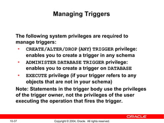 10-37 Copyright © 2004, Oracle. All rights reserved.
Managing Triggers
The following system privileges are required to
manage triggers:
• CREATE/ALTER/DROP (ANY) TRIGGER privilege:
enables you to create a trigger in any schema
• ADMINISTER DATABASE TRIGGER privilege:
enables you to create a trigger on DATABASE
• EXECUTE privilege (if your trigger refers to any
objects that are not in your schema)
Note: Statements in the trigger body use the privileges
of the trigger owner, not the privileges of the user
executing the operation that fires the trigger.
 