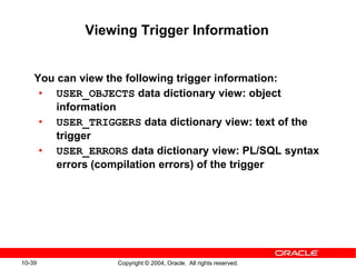 10-39 Copyright © 2004, Oracle. All rights reserved.
Viewing Trigger Information
You can view the following trigger information:
• USER_OBJECTS data dictionary view: object
information
• USER_TRIGGERS data dictionary view: text of the
trigger
• USER_ERRORS data dictionary view: PL/SQL syntax
errors (compilation errors) of the trigger
 