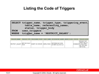 10-41 Copyright © 2004, Oracle. All rights reserved.
SELECT trigger_name, trigger_type, triggering_event,
table_name, referencing_names,
status, trigger_body
FROM user_triggers
WHERE trigger_name = 'RESTRICT_SALARY';
Listing the Code of Triggers
 