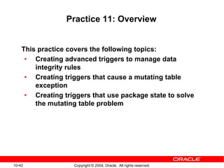 10-42 Copyright © 2004, Oracle. All rights reserved.
Practice 11: Overview
This practice covers the following topics:
• Creating advanced triggers to manage data
integrity rules
• Creating triggers that cause a mutating table
exception
• Creating triggers that use package state to solve
the mutating table problem
 