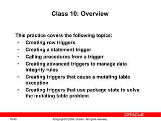 10-43 Copyright © 2004, Oracle. All rights reserved.
Class 10: Overview
This practice covers the following topics:
• Creating row triggers
• Creating a statement trigger
• Calling procedures from a trigger
• Creating advanced triggers to manage data
integrity rules
• Creating triggers that cause a mutating table
exception
• Creating triggers that use package state to solve
the mutating table problem
 