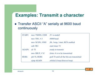 26-Sep-02 10
Examples: Transmit a character
l Transfer ASCII “A” serially at 9600 baud
continuously
START: mov TMOD, #20H ;T1 is mode2
mov TH1, #-3 ;9600 baud
mov SCON, #50H ;8b, 1stop, 1start, REN enabled
setb TR1 ;start timer T1
AGAIN: clr TI ;ready to transmit
mov SBUF, #’A’ ;letter A is to be transmitted
HERE: jnb TI, HERE ;poll TI until all the bits are transmitted
sjmp AGAIN ;while(1) loop (forever loop)
 