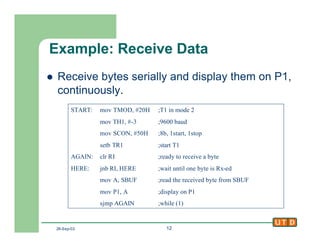 26-Sep-02 12
Example: Receive Data
l Receive bytes serially and display them on P1,
continuously.
START: mov TMOD, #20H ;T1 in mode 2
mov TH1, #-3 ;9600 baud
mov SCON, #50H ;8b, 1start, 1stop
setb TR1 ;start T1
AGAIN: clr RI ;ready to receive a byte
HERE: jnb RI, HERE ;wait until one byte is Rx-ed
mov A, SBUF ;read the received byte from SBUF
mov P1, A ;display on P1
sjmp AGAIN ;while (1)
 