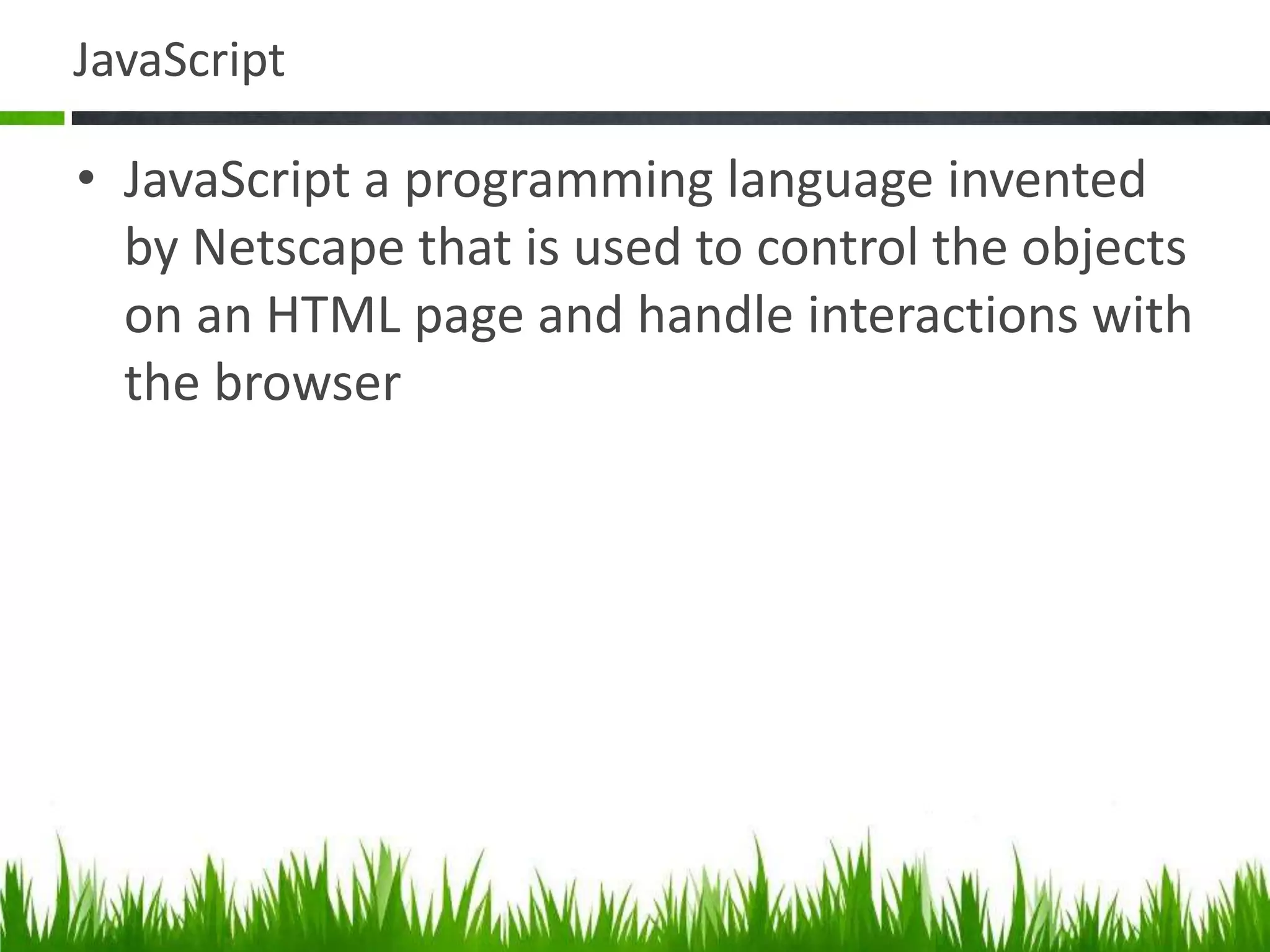 JavaScript
• JavaScript a programming language invented
by Netscape that is used to control the objects
on an HTML page and handle interactions with
the browser
 