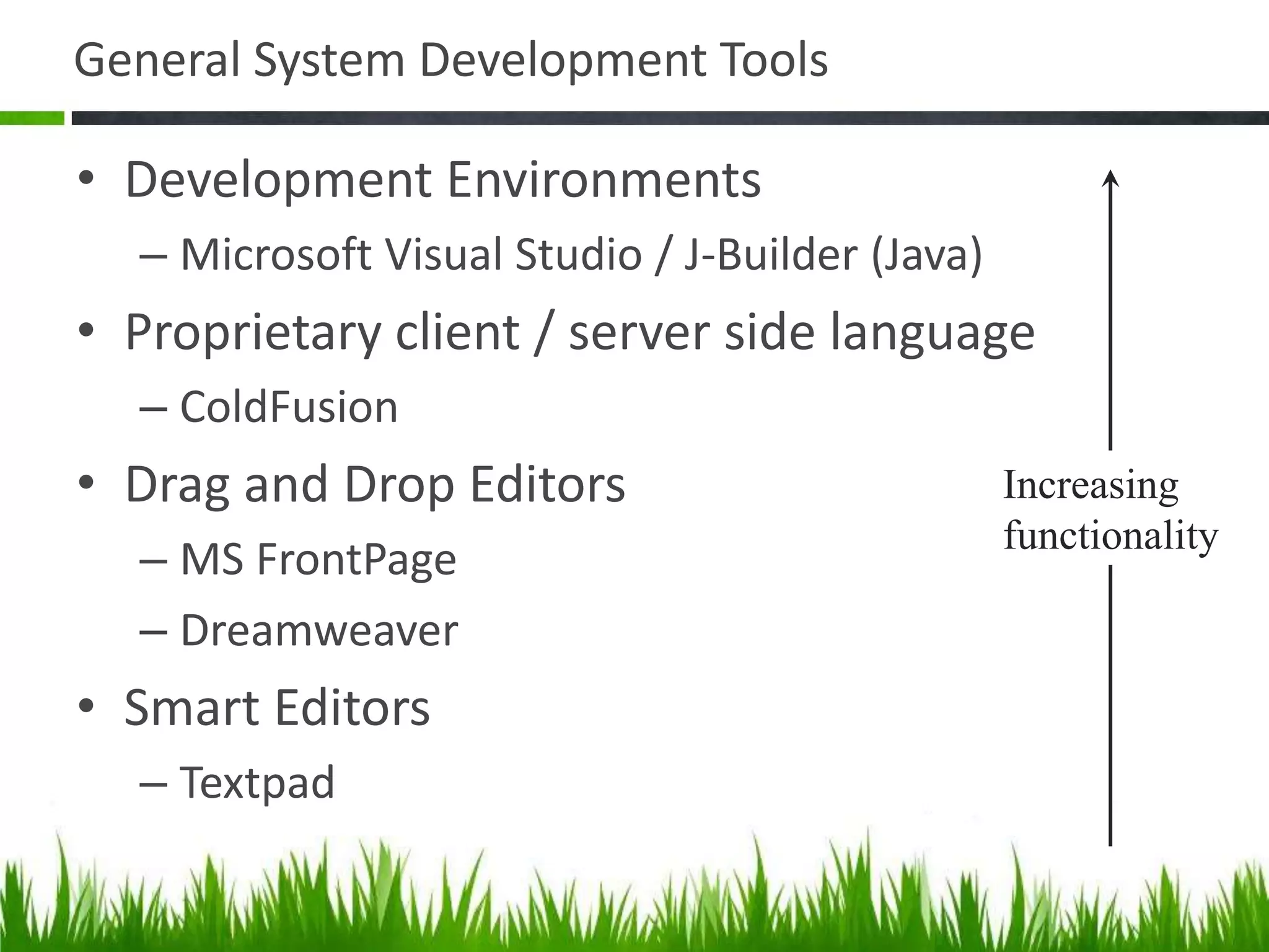 General System Development Tools
• Development Environments
– Microsoft Visual Studio / J-Builder (Java)
• Proprietary client / server side language
– ColdFusion
• Drag and Drop Editors
– MS FrontPage
– Dreamweaver
• Smart Editors
– Textpad
Increasing
functionality
 