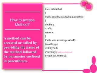 How to access
Method?
A method can be
accessed or called by
providing the name of
the method followed
by parameter enclosed
in parentheses.
Class callmethod
{
Public double area(double a, double b)
{
double x;
x=a*b;
return x;
}
Public void accessingmethod()
{double x,y,z;
x=3.0;y=9.3;
z=area(x,y);//calling method area()
System.out.println(z);
 