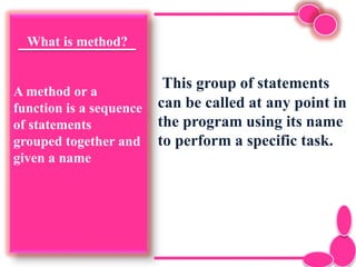 What is method?
A method or a
function is a sequence
of statements
grouped together and
given a name
This group of statements
can be called at any point in
the program using its name
to perform a specific task.
 