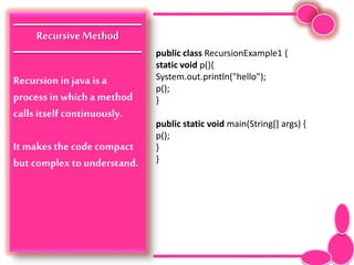 RecursiveMethod
Recursionin java is a
process in which a method
calls itself continuously.
It makes the code compact
but complex to understand.
public class RecursionExample1 {
static void p(){
System.out.println("hello");
p();
}
public static void main(String[] args) {
p();
}
}
 