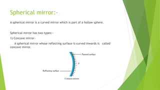 Spherical mirror:-
A spherical mirror is a curved mirror which is part of a hollow sphere.
Spherical mirror has two types:-
1) Concave mirror-
A spherical mirror whose reflecting surface is curved inwards is called
concave mirror.
 